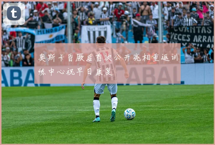 奥斯卡昏厥后首次公开亮相重返训练中心祝早日康复