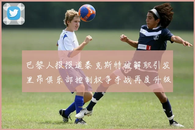 巴黎人报报道泰克斯特被解职引发里昂俱乐部控制权争夺战再度升级