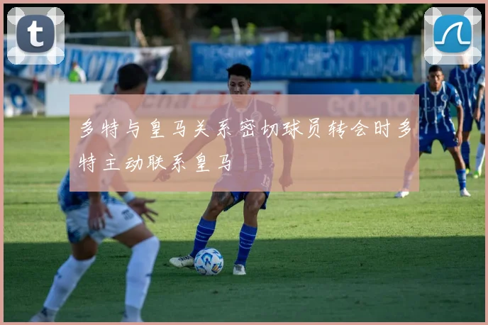 多特与皇马关系密切球员转会时多特主动联系皇马