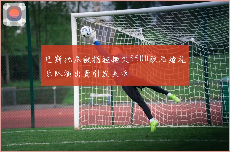 巴斯托尼被指控拖欠5500欧元婚礼乐队演出费引发关注