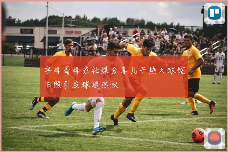 字母哥母亲社媒分享儿子热火球馆旧照引发球迷热议