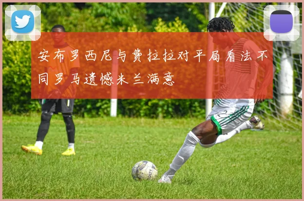 安布罗西尼与费拉拉对平局看法不同罗马遗憾米兰满意