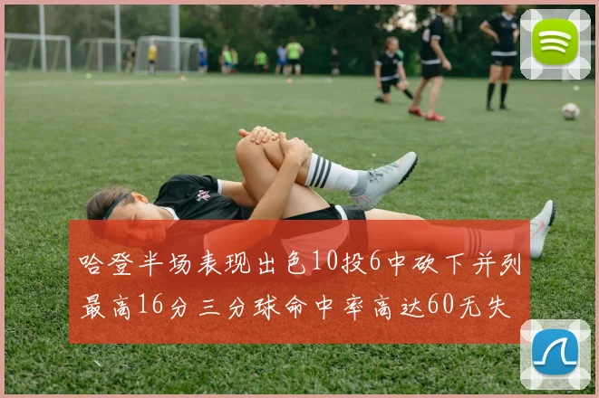 哈登半场表现出色10投6中砍下并列最高16分三分球命中率高达60无失误