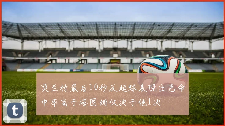 莫兰特最后10秒反超球表现出色命中率高于塔图姆仅次于他1次