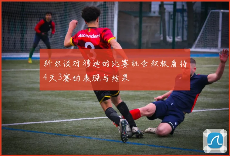 科尔谈对穆迪的比赛机会积极看待4天3赛的表现与结果