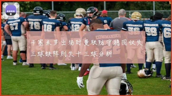 卡塞米罗出场时曼联防守稳固仅失三球缺阵则失十三球分析