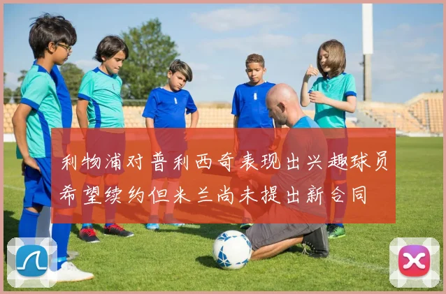 利物浦对普利西奇表现出兴趣球员希望续约但米兰尚未提出新合同