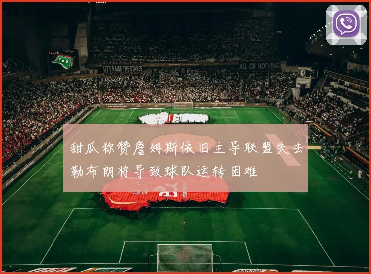 甜瓜称赞詹姆斯依旧主导联盟失去勒布朗将导致球队运转困难