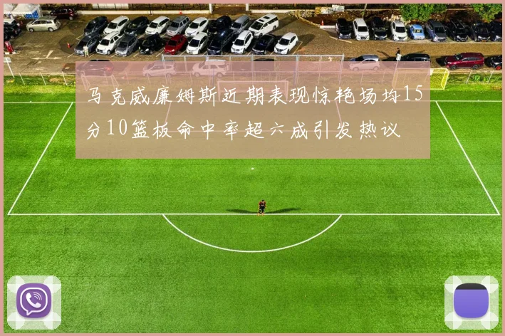 马克威廉姆斯近期表现惊艳场均15分10篮板命中率超六成引发热议