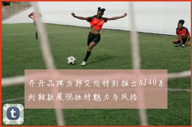 乔丹品牌为郭艾伦特别推出AJ40系列鞋款展现独特魅力与风格
