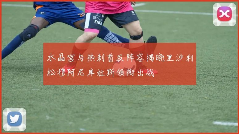水晶宫与热刺首发阵容揭晓里沙利松穆阿尼库杜斯领衔出战