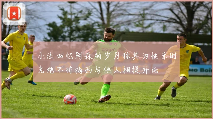 小法回忆阿森纳岁月称其为快乐时光绝不将梅西与他人相提并论