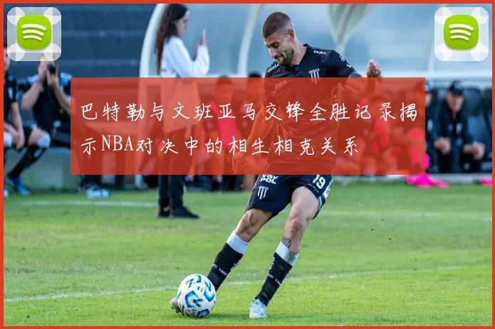 巴特勒与文班亚马交锋全胜记录揭示NBA对决中的相生相克关系