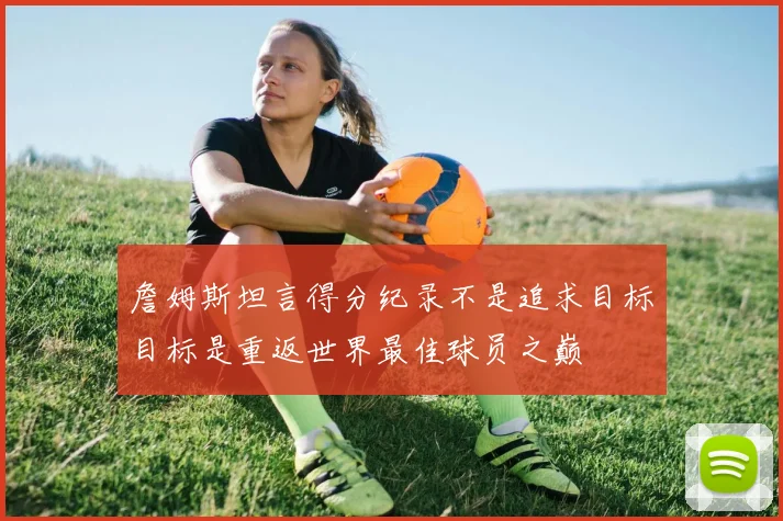 詹姆斯坦言得分纪录不是追求目标目标是重返世界最佳球员之巅