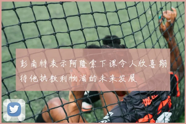 彭南特表示阿隆索下课令人欣喜期待他执教利物浦的未来发展