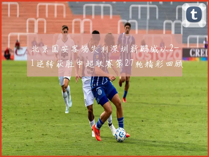 北京国安客场失利深圳新鹏城以2-1逆转获胜中超联赛第27轮精彩回顾