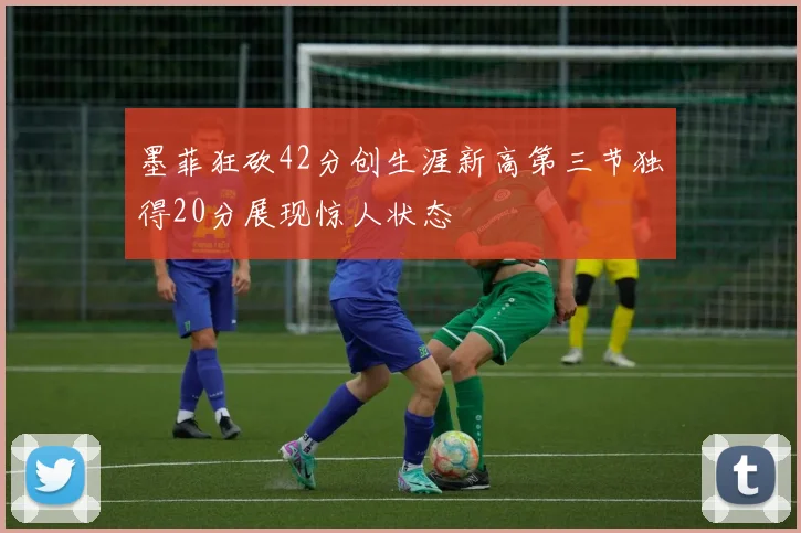 墨菲狂砍42分创生涯新高第三节独得20分展现惊人状态