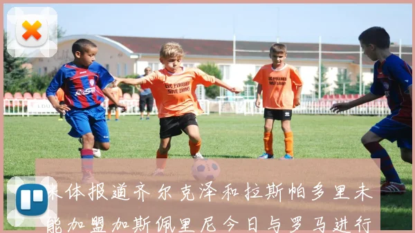 米体报道齐尔克泽和拉斯帕多里未能加盟加斯佩里尼今日与罗马进行会谈