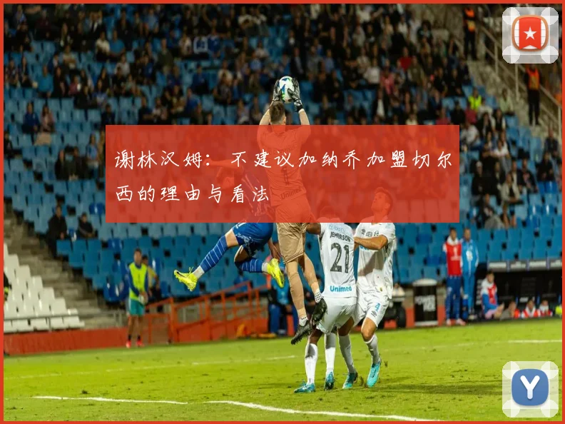 谢林汉姆：不建议加纳乔加盟切尔西的理由与看法