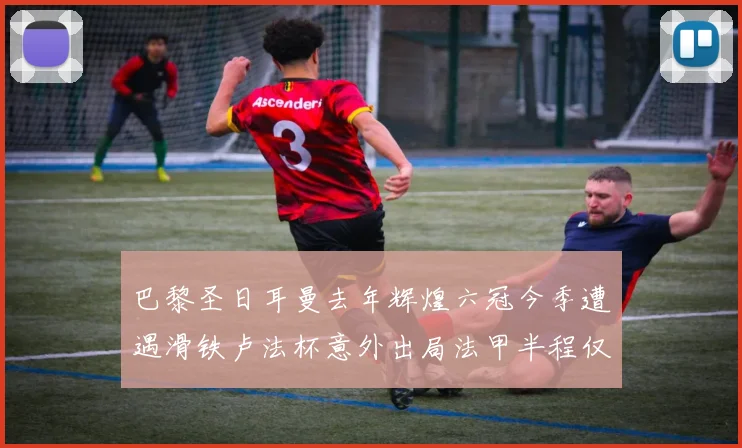 巴黎圣日耳曼去年辉煌六冠今季遭遇滑铁卢法杯意外出局法甲半程仅列第二