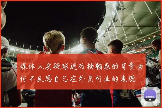 媒体人质疑球迷对杨瀚森的苛责为何不反思自己在外卖行业的表现