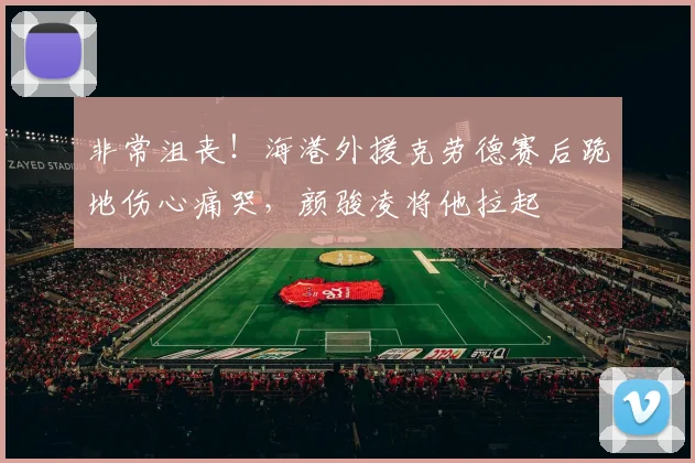 非常沮丧！海港外援克劳德赛后跪地伤心痛哭，颜骏凌将他拉起