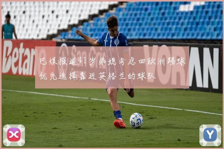 巴媒报道41岁弟媳考虑回欧洲踢球优先选择靠近英格兰的球队